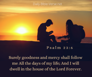 Surely goodness and mercy shall follow me all the days of my life, And I will dwell in the house of the Lord forever.