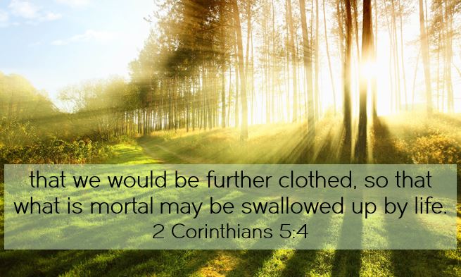 For while we are still in this tent, we groan, being burdened—not that we would be unclothed, but that we would be further clothed, so that what is mortal may be swallowed up by life.