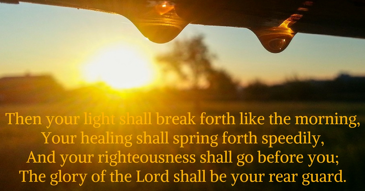 Then your light shall break forth like the morning, Your healing shall spring forth speedily, And your righteousness shall go before you; The glory of the Lord shall be your rear guard.