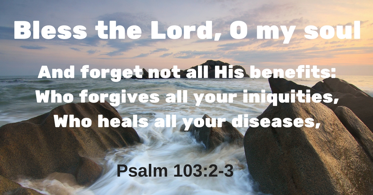 Bless the Lord, O my soul and forget not all His benefits; Who forgives all your iniquities, Who heals all your diseases.