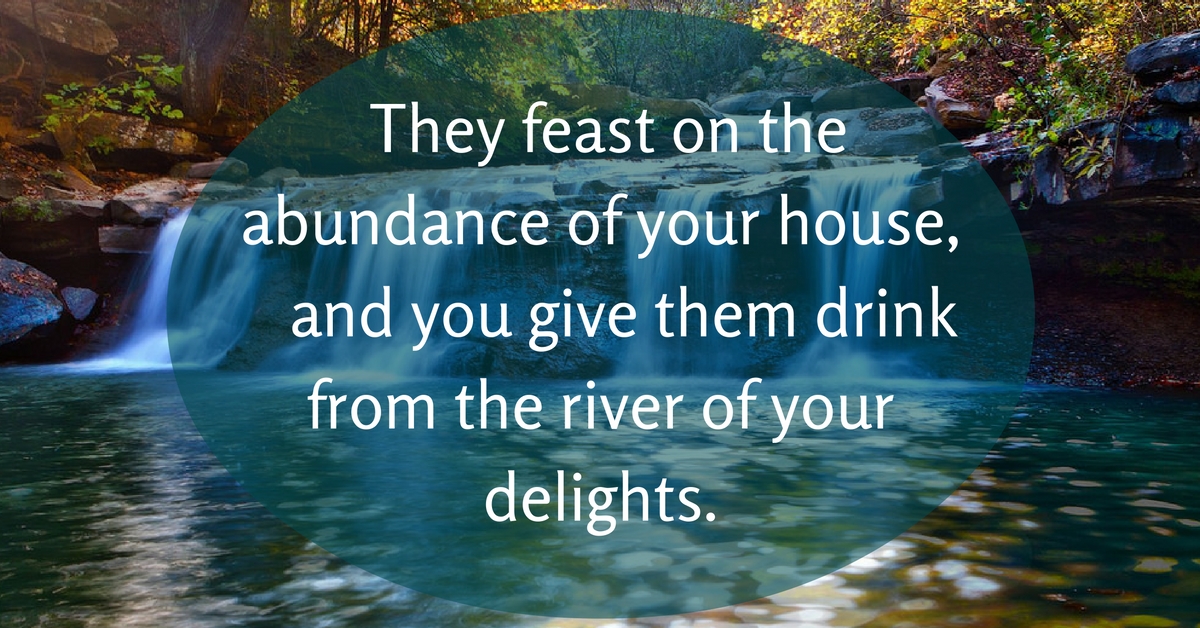 They feast on the abundance of your house and you give them drink from the river of your delights