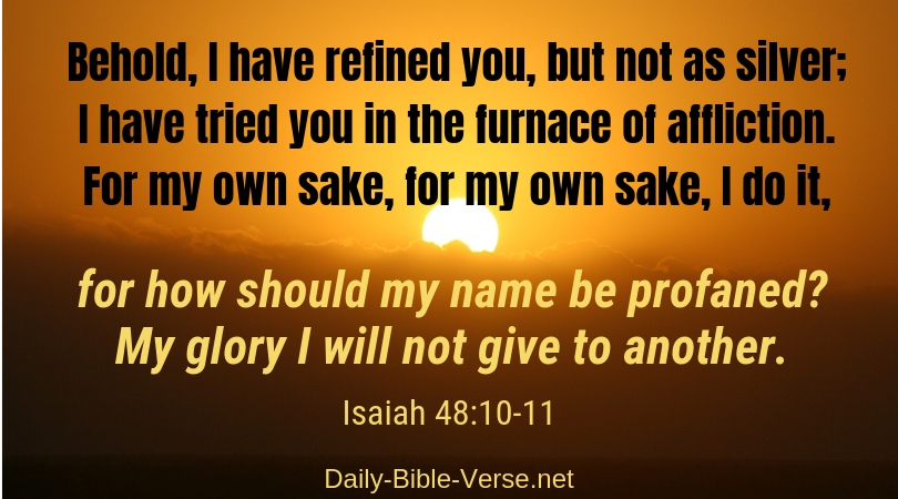 Behold, I have refined you, but not as silver; I have tried you in the furnace of affliction. For my own sake, for own sake I do it, for how should my name be profaned? My glory I will not give to another.